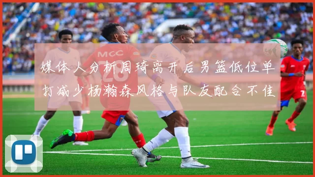 媒体人分析周琦离开后男篮低位单打减少杨瀚森风格与队友配合不佳