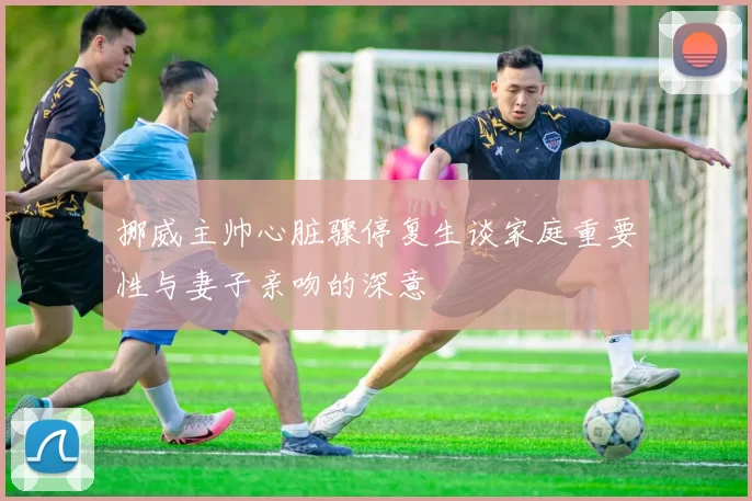 挪威主帅心脏骤停复生谈家庭重要性与妻子亲吻的深意