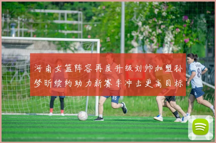 河南女篮阵容再度升级刘帅加盟孙梦昕续约助力新赛季冲击更高目标