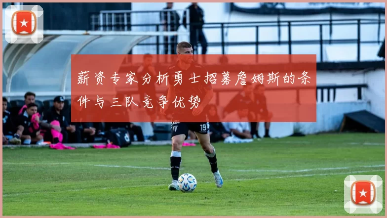 薪资专家分析勇士招募詹姆斯的条件与三队竞争优势