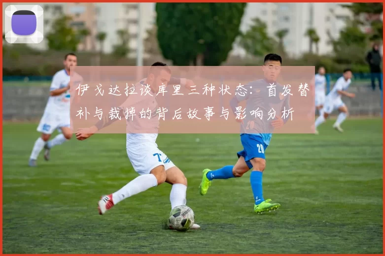 伊戈达拉谈库里三种状态：首发替补与裁掉的背后故事与影响分析