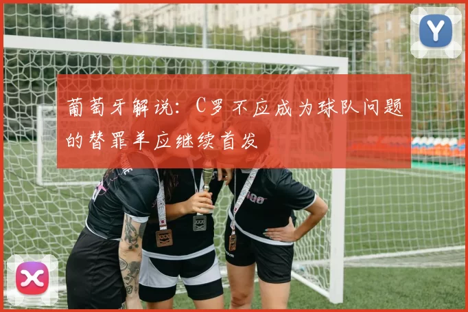葡萄牙解说：C罗不应成为球队问题的替罪羊应继续首发