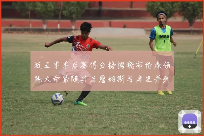 近五季季后赛得分榜揭晓布伦森领跑大帝紧随其后詹姆斯与库里并列第四