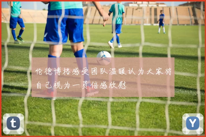 伦德博格感受团队温暖认为大家将自己视为一员倍感欣慰