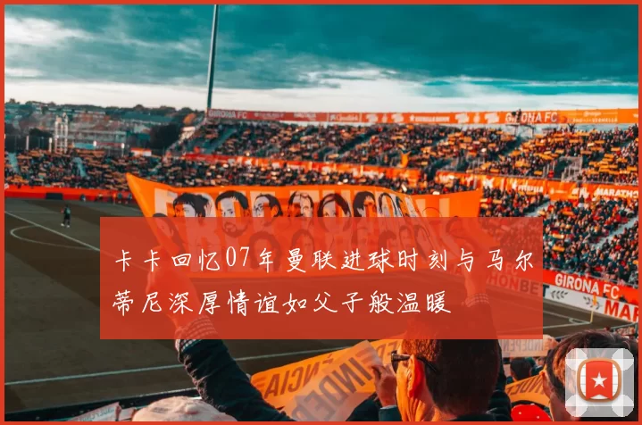 卡卡回忆07年曼联进球时刻与马尔蒂尼深厚情谊如父子般温暖